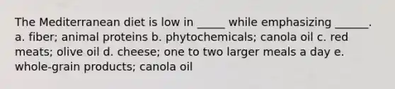 The Mediterranean diet is low in _____ while emphasizing ______. a. fiber; animal proteins b. phytochemicals; canola oil c. red meats; olive oil d. cheese; one to two larger meals a day e. whole-grain products; canola oil