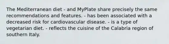 The Mediterranean diet - and MyPlate share precisely the same recommendations and features. - has been associated with a decreased risk for cardiovascular disease. - is a type of vegetarian diet. - reflects the cuisine of the Calabria region of southern Italy.