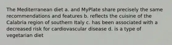 The Mediterranean diet a. and MyPlate share precisely the same recommendations and features b. reflects the cuisine of the Calabria region of southern Italy c. has been associated with a decreased risk for cardiovascular disease d. is a type of vegetarian diet