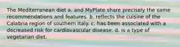 The Mediterranean diet a. and MyPlate share precisely the same recommendations and features. b. reflects the cuisine of the Calabria region of southern Italy. c. has been associated with a decreased risk for cardiovascular disease. d. is a type of vegetarian diet.