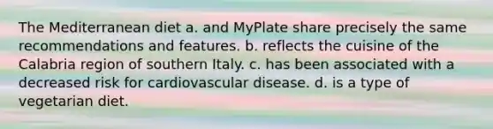 The Mediterranean diet a. and MyPlate share precisely the same recommendations and features. b. reflects the cuisine of the Calabria region of southern Italy. c. has been associated with a decreased risk for cardiovascular disease. d. is a type of vegetarian diet.