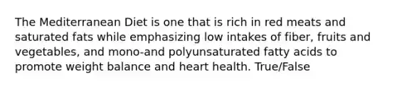 The Mediterranean Diet is one that is rich in red meats and saturated fats while emphasizing low intakes of fiber, fruits and vegetables, and mono-and polyunsaturated fatty acids to promote weight balance and heart health. True/False