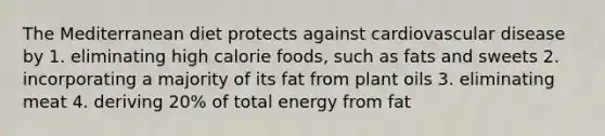 The Mediterranean diet protects against cardiovascular disease by 1. eliminating high calorie foods, such as fats and sweets 2. incorporating a majority of its fat from plant oils 3. eliminating meat 4. deriving 20% of total energy from fat