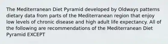 The Mediterranean Diet Pyramid developed by Oldways patterns dietary data from parts of the Mediterranean region that enjoy low levels of chronic disease and high adult life expectancy. All of the following are recommendations of the Mediterranean Diet Pyramid EXCEPT