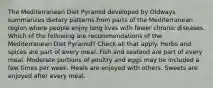 The Mediterranean Diet Pyramid developed by Oldways summarizes dietary patterns from parts of the Mediterranean region where people enjoy long lives with fewer chronic diseases. Which of the following are recommendations of the Mediterranean Diet Pyramid? Check all that apply. Herbs and spices are part of every meal. Fish and seafood are part of every meal. Moderate portions of poultry and eggs may be included a few times per week. Meals are enjoyed with others. Sweets are enjoyed after every meal.