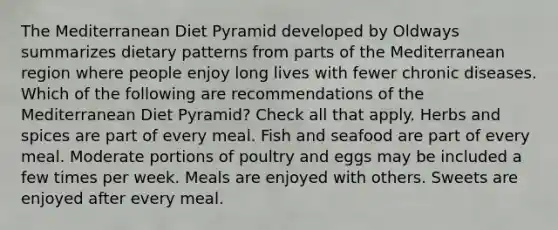 The Mediterranean Diet Pyramid developed by Oldways summarizes dietary patterns from parts of the Mediterranean region where people enjoy long lives with fewer chronic diseases. Which of the following are recommendations of the Mediterranean Diet Pyramid? Check all that apply. Herbs and spices are part of every meal. Fish and seafood are part of every meal. Moderate portions of poultry and eggs may be included a few times per week. Meals are enjoyed with others. Sweets are enjoyed after every meal.