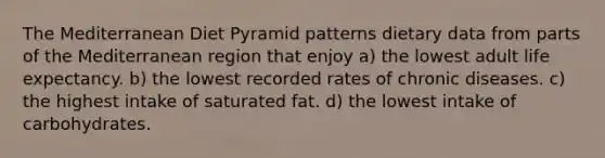 The Mediterranean Diet Pyramid patterns dietary data from parts of the Mediterranean region that enjoy a) the lowest adult life expectancy. b) the lowest recorded rates of chronic diseases. c) the highest intake of saturated fat. d) the lowest intake of carbohydrates.