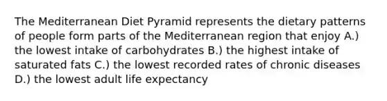 The Mediterranean Diet Pyramid represents the dietary patterns of people form parts of the Mediterranean region that enjoy A.) the lowest intake of carbohydrates B.) the highest intake of saturated fats C.) the lowest recorded rates of chronic diseases D.) the lowest adult life expectancy