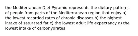 the Mediterranean Diet Pyramid represents the dietary patterns of people from parts of the Mediterranean region that enjoy a) the lowest recorded rates of chronic diseases b) the highest intake of saturated fat c) the lowest adult life expectancy d) the lowest intake of carbohydrates