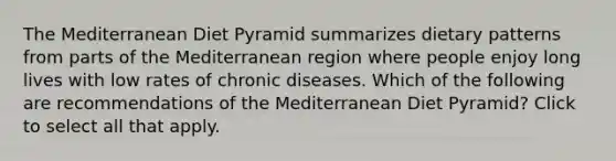 The Mediterranean Diet Pyramid summarizes dietary patterns from parts of the Mediterranean region where people enjoy long lives with low rates of chronic diseases. Which of the following are recommendations of the Mediterranean Diet Pyramid? Click to select all that apply.