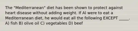 The "Mediterranean" diet has been shown to protect against heart disease without adding weight. If Al were to eat a Mediterranean diet, he would eat all the following EXCEPT _____. A) fish B) olive oil C) vegetables D) beef