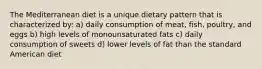 The Mediterranean diet is a unique dietary pattern that is characterized by: a) daily consumption of meat, fish, poultry, and eggs b) high levels of monounsaturated fats c) daily consumption of sweets d) lower levels of fat than the standard American diet