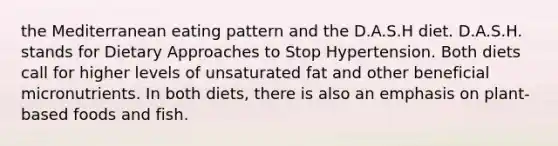 the Mediterranean eating pattern and the D.A.S.H diet. D.A.S.H. stands for Dietary Approaches to Stop Hypertension. Both diets call for higher levels of unsaturated fat and other beneficial micronutrients. In both diets, there is also an emphasis on plant-based foods and fish.