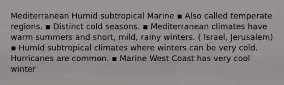 Mediterranean Humid subtropical Marine ▪ Also called temperate regions. ▪ Distinct cold seasons. ▪ Mediterranean climates have warm summers and short, mild, rainy winters. ( Israel, Jerusalem) ▪ Humid subtropical climates where winters can be very cold. Hurricanes are common. ▪ Marine West Coast has very cool winter