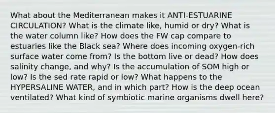 What about the Mediterranean makes it ANTI-ESTUARINE CIRCULATION? What is the climate like, humid or dry? What is the water column like? How does the FW cap compare to estuaries like the Black sea? Where does incoming oxygen-rich surface water come from? Is the bottom live or dead? How does salinity change, and why? Is the accumulation of SOM high or low? Is the sed rate rapid or low? What happens to the HYPERSALINE WATER, and in which part? How is the deep ocean ventilated? What kind of symbiotic marine organisms dwell here?