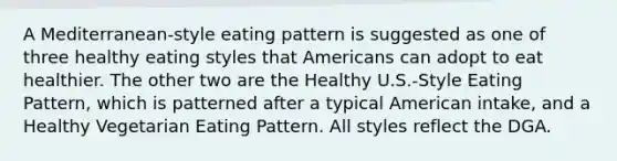 A Mediterranean-style eating pattern is suggested as one of three healthy eating styles that Americans can adopt to eat healthier. The other two are the Healthy U.S.-Style Eating Pattern, which is patterned after a typical American intake, and a Healthy Vegetarian Eating Pattern. All styles reflect the DGA.