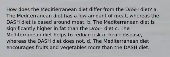 How does the Meditierranean diet differ from the DASH diet? a. The Mediterranean diet has a low amount of meat, whereas the DASH diet is based around meat. b. The Mediterranean diet is significantly higher in fat than the DASH diet c. The Mediterranean diet helps to reduce risk of heart disease, whereas the DASH diet does not. d. The Mediterranean diet encourages fruits and vegetables more than the DASH diet.