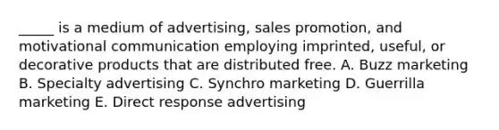 _____ is a medium of advertising, sales promotion, and motivational communication employing imprinted, useful, or decorative products that are distributed free. A. Buzz marketing B. Specialty advertising C. Synchro marketing D. Guerrilla marketing E. Direct response advertising