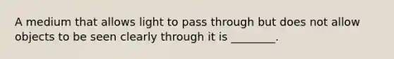 A medium that allows light to pass through but does not allow objects to be seen clearly through it is ________.