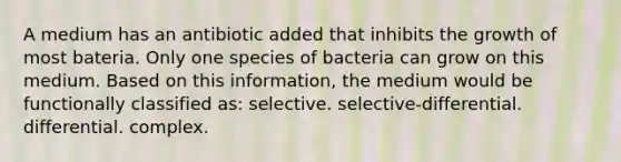 A medium has an antibiotic added that inhibits the growth of most bateria. Only one species of bacteria can grow on this medium. Based on this information, the medium would be functionally classified as: selective. selective-differential. differential. complex.