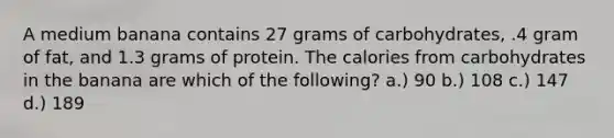 A medium banana contains 27 grams of carbohydrates, .4 gram of fat, and 1.3 grams of protein. The calories from carbohydrates in the banana are which of the following? a.) 90 b.) 108 c.) 147 d.) 189