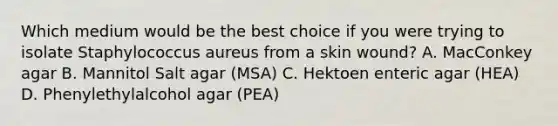 Which medium would be the best choice if you were trying to isolate Staphylococcus aureus from a skin wound? A. MacConkey agar B. Mannitol Salt agar (MSA) C. Hektoen enteric agar (HEA) D. Phenylethylalcohol agar (PEA)