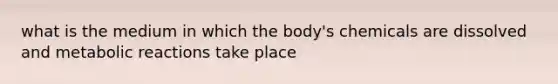 what is the medium in which the body's chemicals are dissolved and metabolic reactions take place