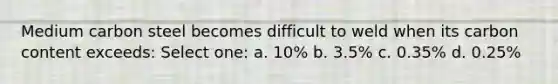 Medium carbon steel becomes difficult to weld when its carbon content exceeds: Select one: a. 10% b. 3.5% c. 0.35% d. 0.25%