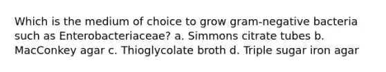 Which is the medium of choice to grow gram-negative bacteria such as Enterobacteriaceae? a. Simmons citrate tubes b. MacConkey agar c. Thioglycolate broth d. Triple sugar iron agar