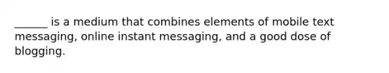 ______ is a medium that combines elements of mobile text messaging, online instant messaging, and a good dose of blogging.