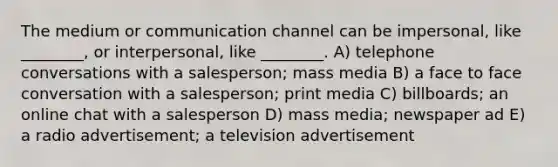 The medium or communication channel can be impersonal, like ________, or interpersonal, like ________. A) telephone conversations with a salesperson; mass media B) a face to face conversation with a salesperson; print media C) billboards; an online chat with a salesperson D) mass media; newspaper ad E) a radio advertisement; a television advertisement