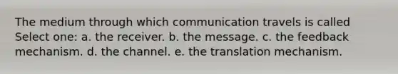 The medium through which communication travels is called Select one: a. the receiver. b. the message. c. the feedback mechanism. d. the channel. e. the translation mechanism.