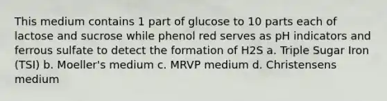 This medium contains 1 part of glucose to 10 parts each of lactose and sucrose while phenol red serves as pH indicators and ferrous sulfate to detect the formation of H2S a. Triple Sugar Iron (TSI) b. Moeller's medium c. MRVP medium d. Christensens medium