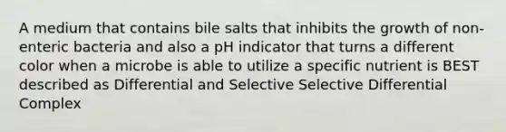 A medium that contains bile salts that inhibits the growth of non-enteric bacteria and also a pH indicator that turns a different color when a microbe is able to utilize a specific nutrient is BEST described as Differential and Selective Selective Differential Complex