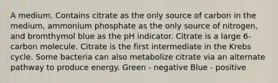 A medium. Contains citrate as the only source of carbon in the medium, ammonium phosphate as the only source of nitrogen, and bromthymol blue as the pH indicator. Citrate is a large 6-carbon molecule. Citrate is the first intermediate in the Krebs cycle. Some bacteria can also metabolize citrate via an alternate pathway to produce energy. Green - negative Blue - positive