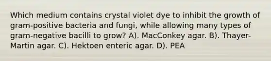 Which medium contains crystal violet dye to inhibit the growth of gram-positive bacteria and fungi, while allowing many types of gram-negative bacilli to grow? A). MacConkey agar. B). Thayer-Martin agar. C). Hektoen enteric agar. D). PEA