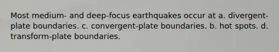 Most medium- and deep-focus earthquakes occur at a. divergent-plate boundaries. c. convergent-plate boundaries. b. hot spots. d. transform-plate boundaries.