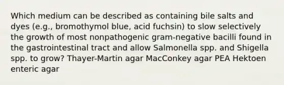 Which medium can be described as containing bile salts and dyes (e.g., bromothymol blue, acid fuchsin) to slow selectively the growth of most nonpathogenic gram-negative bacilli found in the gastrointestinal tract and allow Salmonella spp. and Shigella spp. to grow? Thayer-Martin agar MacConkey agar PEA Hektoen enteric agar