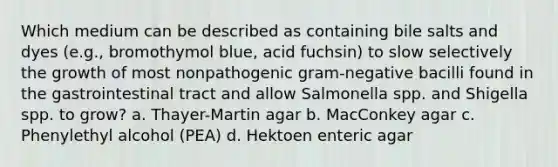 Which medium can be described as containing bile salts and dyes (e.g., bromothymol blue, acid fuchsin) to slow selectively the growth of most nonpathogenic gram-negative bacilli found in the gastrointestinal tract and allow Salmonella spp. and Shigella spp. to grow? a. Thayer-Martin agar b. MacConkey agar c. Phenylethyl alcohol (PEA) d. Hektoen enteric agar