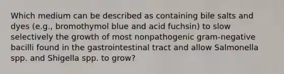 Which medium can be described as containing bile salts and dyes (e.g., bromothymol blue and acid fuchsin) to slow selectively the growth of most nonpathogenic gram-negative bacilli found in the gastrointestinal tract and allow Salmonella spp. and Shigella spp. to grow?