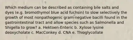 Which medium can be described as containing bile salts and dyes (e.g. bromothymol blue acid fuchsin) to slow selectively the growth of most nonpathogenic gram-negative bacilli found in the gastrointestinal tract and allow species such as Salmonella and Shigella to grow? a. Hektoen-Enteric b. Xylose lysine deoxycholate c. MacConkey d. CNA e. Thioglycollate