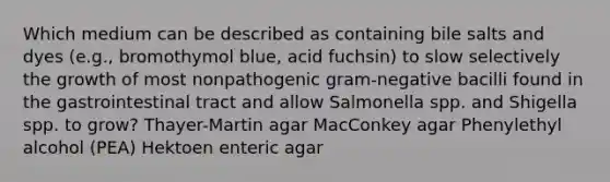 Which medium can be described as containing bile salts and dyes (e.g., bromothymol blue, acid fuchsin) to slow selectively the growth of most nonpathogenic gram-negative bacilli found in the gastrointestinal tract and allow Salmonella spp. and Shigella spp. to grow? Thayer-Martin agar MacConkey agar Phenylethyl alcohol (PEA) Hektoen enteric agar