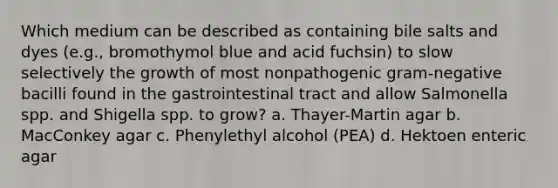 Which medium can be described as containing bile salts and dyes (e.g., bromothymol blue and acid fuchsin) to slow selectively the growth of most nonpathogenic gram-negative bacilli found in the gastrointestinal tract and allow Salmonella spp. and Shigella spp. to grow? a. Thayer-Martin agar b. MacConkey agar c. Phenylethyl alcohol (PEA) d. Hektoen enteric agar