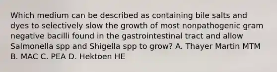 Which medium can be described as containing bile salts and dyes to selectively slow the growth of most nonpathogenic gram negative bacilli found in the gastrointestinal tract and allow Salmonella spp and Shigella spp to grow? A. Thayer Martin MTM B. MAC C. PEA D. Hektoen HE