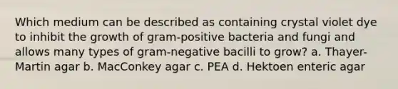 Which medium can be described as containing crystal violet dye to inhibit the growth of gram-positive bacteria and fungi and allows many types of gram-negative bacilli to grow? a. Thayer-Martin agar b. MacConkey agar c. PEA d. Hektoen enteric agar