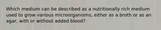 Which medium can be described as a nutritionally rich medium used to grow various microorganisms, either as a broth or as an agar, with or without added blood?