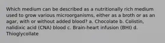 Which medium can be described as a nutritionally rich medium used to grow various microorganisms, either as a broth or as an agar, with or without added blood? a. Chocolate b. Colistin, nalidixic acid (CNA) blood c. Brain-heart infusion (BHI) d. Thioglycollate