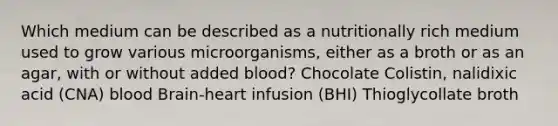 Which medium can be described as a nutritionally rich medium used to grow various microorganisms, either as a broth or as an agar, with or without added blood? Chocolate Colistin, nalidixic acid (CNA) blood Brain-heart infusion (BHI) Thioglycollate broth