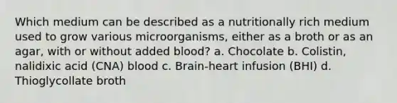 Which medium can be described as a nutritionally rich medium used to grow various microorganisms, either as a broth or as an agar, with or without added blood? a. Chocolate b. Colistin, nalidixic acid (CNA) blood c. Brain-heart infusion (BHI) d. Thioglycollate broth