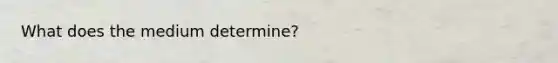 What does the medium determine?